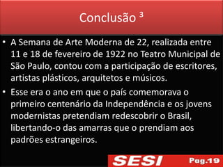 Conclusão ³
• A Semana de Arte Moderna de 22, realizada entre
  11 e 18 de fevereiro de 1922 no Teatro Municipal de
  São Paulo, contou com a participação de escritores,
  artistas plásticos, arquitetos e músicos.
• Esse era o ano em que o país comemorava o
  primeiro centenário da Independência e os jovens
  modernistas pretendiam redescobrir o Brasil,
  libertando-o das amarras que o prendiam aos
  padrões estrangeiros.
 