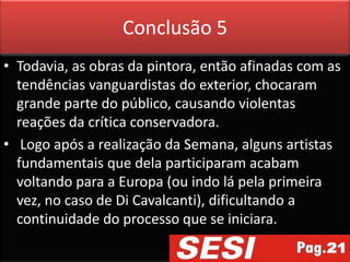 Conclusão 5
• Todavia, as obras da pintora, então afinadas com as
  tendências vanguardistas do exterior, chocaram
  grande parte do público, causando violentas
  reações da crítica conservadora.
• Logo após a realização da Semana, alguns artistas
  fundamentais que dela participaram acabam
  voltando para a Europa (ou indo lá pela primeira
  vez, no caso de Di Cavalcanti), dificultando a
  continuidade do processo que se iniciara.
 
