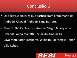 Conclusão 6
• Os poetas e pintores que participaram eram Mario de
  Andrade, Oswald Andrade, Lima Barreto,

• Menotti Del Picchia, Luís Aranha, Sérgio Buarque de
  Holanda, Anita Malfatti, Tarsila do Amaral, Di
  Cavalcanti, Vitor Brecheret, Wilhelm Haerberg e Heitor
  Villa-Lobos
 