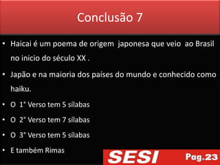 Conclusão 7
• Haicai é um poema de origem japonesa que veio ao Brasil
  no inicio do século XX .
• Japão e na maioria dos países do mundo e conhecido como
  haiku.
• O 1° Verso tem 5 sílabas
• O 2° Verso tem 7 sílabas
• O 3° Verso tem 5 sílabas
• E também Rimas
 