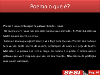 Poema o que é?


Poema é uma combinação de palavras bonitas, rimas
Há poemas sem rimas mas sim palavras bonitas e animadas. As Vezes há palavras
tristes em um poema de rimas.
Poema e aquilo que agente sente e vê e logo quer escrever. Poemas são curtos e
tem versos. Existe poema de musica, declarações de amor ate peça de teatro.
Mas não e o poema que tem a magia do poema é o poeta. É simplesmente
palavras que você imaginou que saiu do seu coração . Não precisa de perfeição
mas sim de inspiração.
 