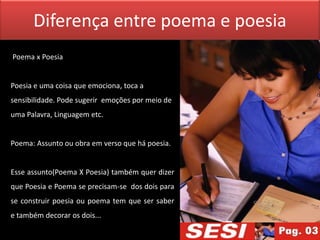 Diferença entre poema e poesia
Poema x Poesia


Poesia e uma coisa que emociona, toca a
sensibilidade. Pode sugerir emoções por meio de
uma Palavra, Linguagem etc.


Poema: Assunto ou obra em verso que há poesia.


Esse assunto(Poema X Poesia) também quer dizer
que Poesia e Poema se precisam-se dos dois para
se construir poesia ou poema tem que ser saber
e também decorar os dois...
 