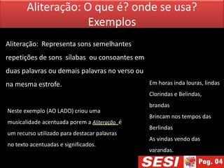 Aliteração: O que é? onde se usa?
                    Exemplos
Aliteração: Representa sons semelhantes
repetições de sons sílabas ou consoantes em
duas palavras ou demais palavras no verso ou
na mesma estrofe.                              Em horas inda louras, lindas
                                               Clorindas e Belindas,
                                               brandas
Neste exemplo (AO LADO) criou uma
                                               Brincam nos tempos das
musicalidade acentuada porem a Aliteração é
                                               Berlindas
um recurso utilizado para destacar palavras
                                               As vindas vendo das
no texto acentuadas e significados.
                                               varandas.
 