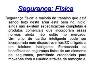 Segurança: Física
Segurança física: a maioria do trabalho que está
 sendo feito nesta área está bem no início,
 ainda não existem especificações completas e
 produtos comerciais que incorporam essas
 normas ainda não estão no mercado.
 Um chip de cartão inteligente pode ser
 incorporado num dispositivo microSD e ligado a
 um telefone inteligente. Fornecendo os
 benefícios de segurança física de um elemento
 de segurança, permitindo credenciais para
 mover-se com o usuário através da remoção e,
 