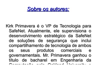 Sobre os autores:


Kirk Primavera é o VP de Tecnologia para
 SafeNet. Atualmente, ele supervisiona o
 desenvolvimento estratégico da SafeNet
 de soluções de segurança que inclui
 compartilhamento de tecnologia de ambos
 os     seus   produtos   comerciais   e
 governamentais. Mr. Primavera ganhou o
 título de bacharel em Engenharia da
 Computação pela Oakland University e
 