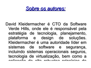 Sobre os autores:


David Kleidermacher é CTO da Software
 Verde Hills, onde ele é responsável pela
 estratégia de tecnologia, planejamento,
 plataforma e design de soluções.
 Kleidermacher é uma autoridade líder em
 sistemas de software e segurança,
 incluindo sistemas operacionais seguros,
 tecnologia de virtualização, bem como a
 aplicação de alta robustez princípios de
 