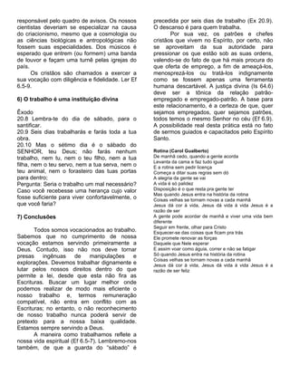 responsável pelo quadro de avisos. Os nossos      precedida por seis dias de trabalho (Ex 20.9).
cientistas deveriam se especializar na causa      O descanso é para quem trabalha.
do criacionismo, mesmo que a cosmologia ou               Por sua vez, os patrões e chefes
as ciências biológicas e antropológicas não       cristãos que vivem no Espírito, por certo, não
fossem suas especialidades. Dos músicos é         se aproveitam da sua autoridade para
esperado que entrem (ou formem) uma banda         pressionar os que estão sob as suas ordens,
de louvor e façam uma turnê pelas igrejas do      valendo-se do fato de que há mais procura do
país.                                             que oferta de emprego, a fim de ameaçá-los,
      Os cristãos são chamados a exercer a        menosprezá-los ou tratá-los indignamente
sua vocação com diligência e fidelidade. Ler Ef   como se fossem apenas uma ferramenta
6.5-9.                                            humana descartável. A justiça divina (Is 64.6)
                                                  deve ser a tônica da relação patrão-
6) O trabalho é uma instituição divina            empregado e empregado-patrão. A base para
                                                  este relacionamento, é a certeza de que, quer
Êxodo                                             sejamos empregados, quer sejamos patrões,
20.8 Lembra-te do dia de sábado, para o           todos temos o mesmo Senhor no céu (Ef 6.9).
santificar.                                       A possibilidade real desta prática está no fato
20.9 Seis dias trabalharás e farás toda a tua     de sermos guiados e capacitados pelo Espírito
obra.                                             Santo.
20.10 Mas o sétimo dia é o sábado do
SENHOR, teu Deus; não farás nenhum                Rotina (Carol Gualberto)
trabalho, nem tu, nem o teu filho, nem a tua      De manhã cedo, quando a gente acorda
                                                  Levanta da cama e faz tudo igual
filha, nem o teu servo, nem a tua serva, nem o    E a rotina sem pedir licença
teu animal, nem o forasteiro das tuas portas      Começa a ditar suas regras sem dó
para dentro;                                      A alegria da gente se vai
Pergunta: Seria o trabalho um mal necessário?     A vida é só palidez
Caso você recebesse uma herança cujo valor        Disposição é o que resta pra gente ter
                                                  Mas quando Jesus entra na história da rotina
fosse suficiente para viver confortavelmente, o   Coisas velhas se tornam novas a cada manhã
que você faria?                                   Jesus dá cor à vida, Jesus dá vida à vida Jesus é a
                                                  razão de ser
7) Conclusões                                     A gente pode acordar de manhã e viver uma vida bem
                                                  diferente
                                                  Seguir em frente, olhar para Cristo
       Todos somos vocacionados ao trabalho.      Esquecer-se das coisas que ficam pra trás
Sabemos que no cumprimento de nossa               Ele promete renovar as forças
vocação estamos servindo primeiramente a          Daquele que Nele esperar
Deus. Contudo, isso não nos deve tornar           E assim voar como águia, correr e não se fatigar
presas    ingênuas     de     manipulações   e    Só quando Jesus entra na história da rotina
                                                  Coisas velhas se tornam novas a cada manhã
explorações. Devemos trabalhar dignamente e       Jesus dá cor à vida, Jesus dá vida à vida Jesus é a
lutar pelos nossos direitos dentro do que         razão de ser feliz
permite a lei, desde que esta não fira as
Escrituras. Buscar um lugar melhor onde
podemos realizar de modo mais eficiente o
nosso trabalho e, termos remuneração
compatível, não entra em conflito com as
Escrituras; no entanto, o não reconhecimento
de nosso trabalho nunca poderá servir de
pretexto para a nossa baixa qualidade.
Estamos sempre servindo a Deus.
       A maneira como trabalhamos reflete a
nossa vida espiritual (Ef 6.5-7). Lembremo-nos
também, de que a guarda do “sábado” é
 