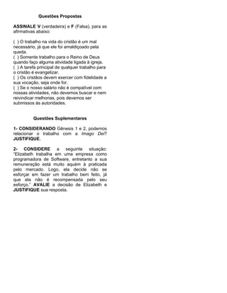Questões Propostas

ASSINALE V (verdadeira) e F (Falsa), para as
afirmativas abaixo:

( ) O trabalho na vida do cristão é um mal
necessário, já que ele foi amaldiçoado pela
queda.
( ) Somente trabalho para o Reino de Deus
quando faço alguma atividade ligada à igreja.
( ) A tarefa principal de qualquer trabalho para
o cristão é evangelizar.
( ) Os cristãos devem exercer com fidelidade a
sua vocação, seja onde for.
( ) Se o nosso salário não é compatível com
nossas atividades, não devemos buscar e nem
reivindicar melhorias, pois devemos ser
submissos às autoridades.


          Questões Suplementares

1- CONSIDERANDO Gênesis 1 e 2, podemos
relacionar o trabalho com a Imago Dei?
JUSTIFIQUE.

2- CONSIDERE a seguinte situação:
“Elizabeth trabalha em uma empresa como
programadora de Software, entretanto a sua
remuneração está muito aquém à praticada
pelo mercado. Logo, ela decide não se
esforçar em fazer um trabalho bem feito, já
que ela não é recompensada pelo seu
esforço.” AVALIE a decisão de Elizabeth e
JUSTIFIQUE sua resposta.
 
