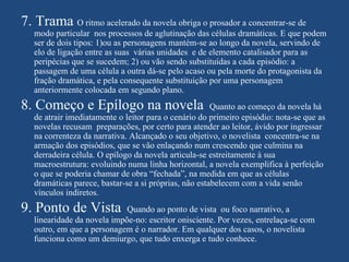 7. Trama O ritmo acelerado da novela obriga o prosador a concentrar-se de
   modo particular nos processos de aglutinação das células dramáticas. E que podem
   ser de dois tipos: 1)ou as personagens mantém-se ao longo da novela, servindo de
   elo de ligação entre as suas várias unidades e de elemento catalisador para as
   peripécias que se sucedem; 2) ou vão sendo substituídas a cada episódio: a
   passagem de uma célula a outra dá-se pelo acaso ou pela morte do protagonista da
   fração dramática, e pela consequente substituição por uma personagem
   anteriormente colocada em segundo plano.
8. Começo e Epílogo na novela                          Quanto ao começo da novela há
   de atrair imediatamente o leitor para o cenário do primeiro episódio: nota-se que as
   novelas recusam preparações, por certo para atender ao leitor, ávido por ingressar
   na correnteza da narrativa. Alcançado o seu objetivo, o novelista concentra-se na
   armação dos episódios, que se vão enlaçando num crescendo que culmina na
   derradeira célula. O epílogo da novela articula-se estreitamente à sua
   macroestrutura: evoluindo numa linha horizontal, a novela exemplifica à perfeição
   o que se poderia chamar de obra “fechada”, na medida em que as células
   dramáticas parece, bastar-se a si próprias, não estabelecem com a vida senão
   vínculos indiretos.
9. Ponto de Vista            Quando ao ponto de vista ou foco narrativo, a
   linearidade da novela impõe-no: escritor onisciente. Por vezes, entrelaça-se com
   outro, em que a personagem é o narrador. Em qualquer dos casos, o novelista
   funciona como um demiurgo, que tudo enxerga e tudo conhece.
 