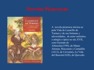 Novelas Picarescas


          A novela picaresca iniciou-se
          pela Vida de Lazarillo de
          Tormes y de sus fortunas y
          adversidades, de autor anônimo,
          e atingiu o ápice no séc.XVII,
          com Guzmán de
          Alfarache(1599), de Mateo
          Aleman, Rinconete y Cartadillo
          (1613), de Cervantes, La Vida
          del Buscón(1628), de Quevedo.
 