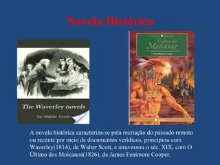 Novela Histórica




A novela histórica caracteriza-se pela recriação do passado remoto
ou recente por meio de documentos verídicos, principiou com
Waverley(1814), de Walter Scott, e atravessou o séc. XIX, com O
Último dos Moicanos(1826), de James Fenimore Cooper.
 
