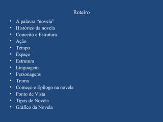 Roteiro
•   A palavra “novela”
•   Histórico da novela
•   Conceito e Estrutura
•   Ação
•   Tempo
•   Espaço
•   Estrutura
•   Linguagem
•   Personagens
•   Trama
•   Começo e Epílogo na novela
•   Ponto de Vista
•   Tipos de Novela
•   Gráfico da Novela
 