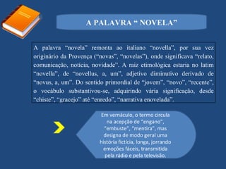 A PALAVRA “ NOVELA”


A palavra “novela” remonta ao italiano “novella”, por sua vez
originário da Provença (“novas”, “novelas”), onde significava “relato,
comunicação, notícia, novidade”. A raiz etimológica estaria no latim
“novella”, de “novellus, a, um”, adjetivo diminutivo derivado de
“novus, a, um”. Do sentido primordial de “jovem”, “novo”, “recente”,
o vocábulo substantivou-se, adquirindo vária significação, desde
“chiste”, “gracejo” até “enredo”, “narrativa enovelada”.

                         Em vernáculo, o termo circula
                            na acepção de “engano”,
                           “embuste”, “mentira”, mas
                           designa de modo geral uma
                         história fictícia, longa, jorrando
                          emoções fáceis, transmitida
                           pela rádio e pela televisão.
 