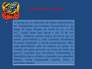 HISTÓRICO DA NOVELA



.   A novela já era cultivada, de forma embrionária,
    na Antiguidade greco-latina. Desenvolveu-se ao
    longo de cinco séculos, do século II a.C. ao III
    d.C., tendo como fase áurea o séc. II da era
    cristã. Todavia, perece pouco provável que os
    textos greco-latinos e suas extensões bizantinas
    tivessem originado a novela propriamente dita,
    cuja paternidade cabe às canções de gesta. As
    canções de gesta giravam em torno de feitos de
    guerra, cantadas por trovadores confundiam o
    fantástico com o verídico, centrados nos episódios
    bélicos, assim conjugando espírito cívico e
    atividade estética.
 
