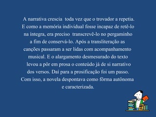 A narrativa crescia toda vez que o trovador a repetia.
E como a memória individual fosse incapaz de retê-lo
 na íntegra, era preciso transcrevê-lo no pergaminho
    a fim de conservá-lo. Após a transliteração as
 canções passaram a ser lidas com acompanhamento
   musical. E o alargamento desmesurado do texto
  levou a pôr em prosa o conteúdo já de si narrativo
   dos versos. Daí para a prosificação foi um passo.
Com isso, a novela despontava como fôrma autônoma
                    e caracterizada.
 