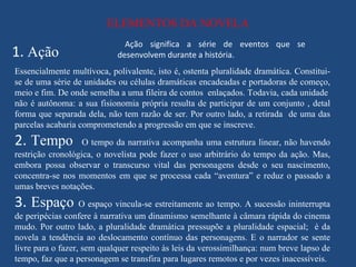 ELEMENTOS DA NOVELA
                              Ação significa a série de eventos que se
1. Ação                     desenvolvem durante a história.
Essencialmente multívoca, polivalente, isto é, ostenta pluralidade dramática. Constitui-
se de uma série de unidades ou células dramáticas encadeadas e portadoras de começo,
meio e fim. De onde semelha a uma fileira de contos enlaçados. Todavia, cada unidade
não é autônoma: a sua fisionomia própria resulta de participar de um conjunto , detal
forma que separada dela, não tem razão de ser. Por outro lado, a retirada de uma das
parcelas acabaria comprometendo a progressão em que se inscreve.
2. Tempo           O tempo da narrativa acompanha uma estrutura linear, não havendo
restrição cronológica, o novelista pode fazer o uso arbitrário do tempo da ação. Mas,
embora possa observar o transcurso vital das personagens desde o seu nascimento,
concentra-se nos momentos em que se processa cada “aventura” e reduz o passado a
umas breves notações.
3. Espaço O espaço vincula-se estreitamente ao tempo. A sucessão ininterrupta
de peripécias confere à narrativa um dinamismo semelhante à câmara rápida do cinema
mudo. Por outro lado, a pluralidade dramática pressupõe a pluralidade espacial; é da
novela a tendência ao deslocamento contínuo das personagens. E o narrador se sente
livre para o fazer, sem qualquer respeito às leis da verossimilhança: num breve lapso de
tempo, faz que a personagem se transfira para lugares remotos e por vezes inacessíveis.
 