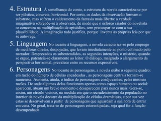 4. Estrutura         À semelhança do conto, a estrutura da novela caracteriza-se por
   ser plástica, concreta, horizontal. Por certo, os dados da observação formam o
   substrato, mas sofrem o caldeamento da fantasia mais liberta: a verdade
   imaginativa sobrepõe-se à observada, de modo que o esforço criador do novelista
   se concentra na multiplicação de episódios, sem preocupar-se com a sua
   plausibilidade. A imaginação tudo justifica, porque inventa as próprias leis por que
   se auto-rege.

5. Linguagem No tocante à linguagem, a novela caracteriza-se pelo emprego
   de metáforas diretas, despojadas, que levam imediatamente ao ponto colimado pelo
   narrador. Desprezados os subentendidos, as segundas intenções, o mistério, quando
   se ergue, patenteia-se claramente ao leitor. O diálogo, malgrado o alargamento da
   perspectiva horizontal, prevalece entre os recursos expressivos.
6. Personagens No tocante às personagens, a novela exibe o seguinte quadro:
   em razão do número de células encadeadas , as personagens centrais tornam-se
   numerosa. Aumenta, ainda, o índice de personagens coadjuvantes, pelas mesmas
   razões. De onde algumas delas funcionam apenas como espaço humano ou social:
   aparecem, atuam um breve momento e desaparecem para nunca mais. Gera-se,
   assim, um círculo vicioso, na medida em que o recrudescimento da população no
   interior da novela decorre da multiplicação de células dramáticas, e por sua vez
   estas se desenvolvem a partir de personagens que aguardam a sua hora de entrar
   em cena. No geral, trata-se de personagens estereotipadas, seja qual for a função
   desempenhada.
 