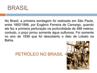 BRASIL

No Brasil, a primeira sondagem foi realizada em São Paulo,
entre 1892/1896, por Eugênio Ferreira de Camargo, quando
ele fez a primeira perfuração na profundidade de 488 metros;
contudo, o poço jorrou somente água sulfurosa. Foi somente
no ano de 1939 que foi descoberto o óleo de Lobato na
Bahia.



       PETRÓLEO NO BRASIL 
 