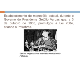 Estabelecimento do monopólio estatal, durante o
Governo do Presidente Getúlio Vargas que, a 3
de outubro de 1953, promulgou a Lei 2004,
criando a Petrobrás.




          Getúlio Vargas assina o decreto de criação da
          Petrobras
 