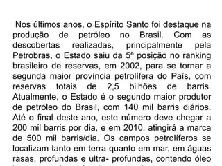 Nos últimos anos, o Espírito Santo foi destaque na
produção de petróleo no Brasil. Com as
descobertas realizadas, principalmente pela
Petrobras, o Estado saiu da 5ª posição no ranking
brasileiro de reservas, em 2002, para se tornar a
segunda maior província petrolífera do País, com
reservas totais de 2,5 bilhões de barris.
Atualmente, o Estado é o segundo maior produtor
de petróleo do Brasil, com 140 mil barris diários.
Até o final deste ano, este número deve chegar a
200 mil barris por dia, e em 2010, atingirá a marca
de 500 mil barris/dia. Os campos petrolíferos se
localizam tanto em terra quanto em mar, em águas
rasas, profundas e ultra- profundas, contendo óleo
 