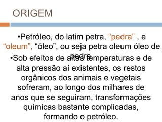 ORIGEM

    •Petróleo, do latim petra, “pedra” , e
“oleum”, “óleo”, ou seja petra oleum óleo de
                   pedra.
  •Sob efeitos de altas temperaturas e de
    alta pressão aí existentes, os restos
     orgânicos dos animais e vegetais
    sofreram, ao longo dos milhares de
  anos que se seguiram, transformações
      químicas bastante complicadas,
            formando o petróleo.
 
