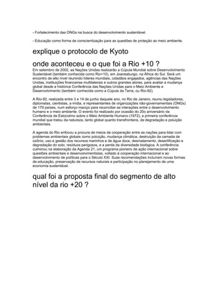 - Fortalecimento das ONGs na busca do desenvolvimento sustentável.

- Educação como forma de conscientização para as questões de proteção ao meio ambiente.


explique o protocolo de Kyoto
onde aconteceu e o que foi a Rio +10 ?
Em setembro de 2002, as Nações Unidas realizarão a Cúpula Mundial sobre Desenvolvimento
Sustentável (também conhecida como Rio+10), em Joanesburgo, na África do Sul. Será um
encontro de alto nível reunindo líderes mundiais, cidadãos engajados, agências das Nações
Unidas, instituições financeiras multilaterais e outros grandes atores, para avaliar a mudança
global desde a histórica Conferência das Nações Unidas para o Meio Ambiente e
Desenvolvimento (também conhecida como a Cúpula da Terra, ou Rio-92).

A Rio-92, realizada entre 3 e 14 de junho daquele ano, no Rio de Janeiro, reuniu legisladores,
diplomatas, cientistas, a mídia, e representantes de organizações não-governamentais (ONGs)
de 179 países, num esforço maciço para reconciliar as interações entre o desenvolvimento
humano e o meio ambiente. O evento foi realizado por ocasião do 20o aniversário da
Conferência de Estocolmo sobre o Meio Ambiente Humano (1972), a primeira conferência
mundial que tratou da natureza, tanto global quanto transfronteira, da degradação e poluição
ambientais.

A agenda do Rio enfocou a procura de meios de cooperação entre as nações para lidar com
problemas ambientais globais como poluição, mudança climática, destruição da camada de
ozônio, uso e gestão dos recursos marinhos e de água doce, desmatamento, desertificação e
degradação do solo, resíduos perigosos, e a perda da diversidade biológica. A conferência
culminou na elaboração da Agenda 21, um programa pioneiro de ação internacional sobre
questões ambientais e desenvolvimentistas, voltado à cooperação internacional e ao
desenvolvimento de políticas para o Século XXI. Suas recomendações incluíram novas formas
de educação, preservação de recursos naturais e participação no planejamento de uma
economia sustentável.


qual foi a proposta final do segmento de alto
nível da rio +20 ?
 