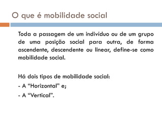 O que é mobilidade social
 Toda a passagem de um indivíduo ou de um grupo
 de uma posição social para outra, de forma
 ascendente, descendente ou linear, define-se como
 mobilidade social.

 Há dois tipos de mobilidade social:
 - A “Horizontal” e;
 - A “Vertical”.
 
