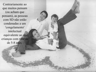 Contrariamente ao
 que muitos pensam
   (ou acham que
pensam), as pessoas
 com SD não estão
  condenadas a um
   'congelamento'
      intelectual
  equivalente ao de
crianças com retardo
     de 5-8 anos.
 