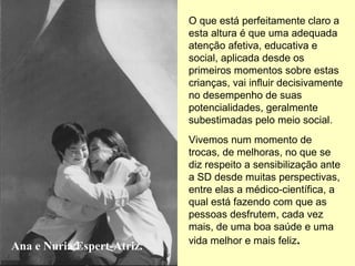O que está perfeitamente claro a
                            esta altura é que uma adequada
                            atenção afetiva, educativa e
                            social, aplicada desde os
                            primeiros momentos sobre estas
                            crianças, vai influir decisivamente
                            no desempenho de suas
                            potencialidades, geralmente
                            subestimadas pelo meio social.
                            Vivemos num momento de
                            trocas, de melhoras, no que se
                            diz respeito a sensibilização ante
                            a SD desde muitas perspectivas,
                            entre elas a médico-científica, a
                            qual está fazendo com que as
                            pessoas desfrutem, cada vez
                            mais, de uma boa saúde e uma
                            vida melhor e mais feliz.
Ana e Nuria Espert-Atriz.
 
