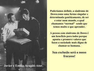 Poderíamos definir, a síndrome de
                               Down como uma forma singular e
                               determinada genéticamente, de ser
                                   e estar num mundo, o qual
                                chamamos “normal” sendo que
                                  temos muito o que aprender.

                               A pessoa com síndrome de Down é
                                um beneficio para todos porque
                                 aponta e promove valores que
                                fazen a sociedade mais digna de
                                      chamar-se humana.

                                 Sua exclusão será o nosso
                                         fracasso!


Javier e Emilio Aragón-Ator.
 