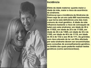 Incidência

Efeito da idade materna: quanto maior a
idade da mãe, maior o risco da ocorrência
da síndrome.
Estima-se que a incidência da Síndrome de
Down seja de um em cada 660 nascimentos,
o que torna esta deficiência uma das mais
comuns de nível genético. A idade da mãe
influencia bastante o risco de concepção de
bebé com esta síndrome: em idade de 20 é
de 1/1925, em idade de 25 é de 1/1205, em
idade de 30 é de 1/885, em idade de 35 é de
1/365, em idade de 40 é de 1/110, em idade
de 45 é de 1/32 e aos 49 de 1/11. As grávidas
com risco elevado de ter um filho afectado
por esta síndrome devem ser encaminhadas
para consultas de aconselhamento genético,
no âmbito das quais poderão realizar testes
genéticos (como aamniocentese).
 