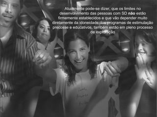 Atualmente pode-se dizer, que os limites no
     desenvolvimento das pessoas com SD não estão
    firmemente establecidos e que vão depender muito
diretamente da idoneidade dos programas de estimulação
precosse e educativos, também estão em pleno processo
                      de exploração
 