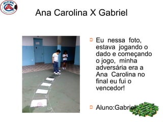 Ana Carolina X Gabriel

            ➲   Eu nessa foto,
                estava jogando o
                dado e começando
                o jogo, minha
                adversária era a
                Ana Carolina no
                final eu fui o
                vencedor!

            ➲   Aluno:Gabriel
 