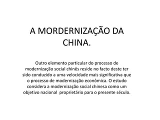 A MORDERNIZAÇÃO DA
         CHINA.
       Outro elemento particular do processo de
  modernização social chinês reside no facto deste ter
sido conduzido a uma velocidade mais significativa que
   o processo de modernização econômica. O estudo
   considera a modernização social chinesa como um
objetivo nacional proprietário para o presente século.
 