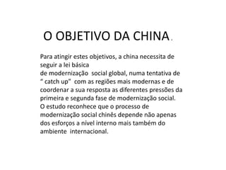 O OBJETIVO DA CHINA .
Para atingir estes objetivos, a china necessita de
seguir a lei básica
de modernização social global, numa tentativa de
“ catch up” com as regiões mais modernas e de
coordenar a sua resposta as diferentes pressões da
primeira e segunda fase de modernização social.
O estudo reconhece que o processo de
modernização social chinês depende não apenas
dos esforços a nível interno mais também do
ambiente internacional.
 