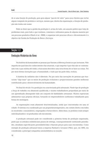 EaD
                                                          Fernanda Pasqualini – Alceu de Oliveira Lopes – Dieter Siedenberg




de si uma função de produção, pois gera algum “pacote de valor” para seus clientes que inclui
algum composto de produtos e serviços, mesmo que, dentro da organização, a função de produ-
ção não tenha este nome.

      Pode-se dizer que a gestão da produção é, acima de tudo, um assunto prático que trata de
problemas reais, pois tudo o que vestimos, comemos e utilizamos passa de alguma maneira por
um processo produtivo (Slack et al., 2008), e organizar este processo eficaz e eficientemente é o
objetivo da Gestão da Produção de Bens e Serviços.




Seção 1.2
Evolução Histórica da Área

      Na história da humanidade as pessoas que fizeram a diferença foram as que inovaram. Não
importa em qual área do conhecimento elas atuavam, o que importa é que elas não se contenta-
ram com o que existia até então, e buscaram descobrir uma nova forma de se fazer as coisas. Foi
por meio destas inovações que a humanidade, e tudo que faz parte dela, evoluiu.

      A história da indústria não é diferente. Foi por meio das inovações de pessoas que bus-
cavam “algo mais” que os meios de produção evoluíram e proporcionaram grandes melhorias
contribuindo para o desenvolvimento da humanidade.

      No final do século 14 a produção era caracterizada pelo artesanato. Neste tipo de produção
a força de trabalho era altamente qualificada, e muitos trabalhadores progrediam por meio de
um aprendizado abrangendo todo um conjunto de habilidades artesanais. Muitos esperavam
administrar suas próprias oficinas, tornando-se empreendedores autônomos trabalhando para
firmas de montagem.

      As organizações eram altamente descentralizadas, ainda que concentradas em uma só
cidade. O sistema era coordenado por um proprietário/empresário, em contato direto com todos
os envolvidos: consumidores, empregados e fornecedores. Além disso, os produtos eram sempre
individualizados e só produzidos sob encomenda.

      A produção artesanal pode ser considerada a primeira forma de produção organizada,
posto que os artesãos estabeleciam prazos de entrega, consequentemente instituindo priorida-
des, atendiam especificações preestabelecidas e fixavam preços para suas encomendas. Como
exemplo de produção artesanal temos a empresa Panhard e Levassor (P&L), que, em 1894, era
considerada a principal companhia automobilística no mundo.

10
 