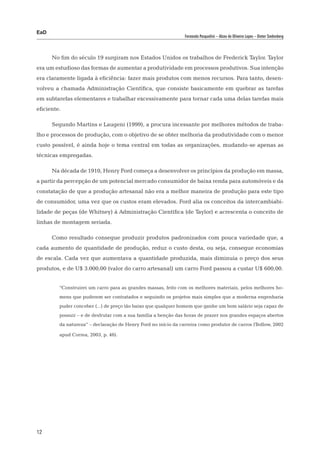 EaD
                                                                Fernanda Pasqualini – Alceu de Oliveira Lopes – Dieter Siedenberg




      No fim do século 19 surgiram nos Estados Unidos os trabalhos de Frederick Taylor. Taylor
era um estudioso das formas de aumentar a produtividade em processos produtivos. Sua intenção
era claramente ligada à eficiência: fazer mais produtos com menos recursos. Para tanto, desen-
volveu a chamada Administração Científica, que consiste basicamente em quebrar as tarefas
em subtarefas elementares e trabalhar excessivamente para tornar cada uma delas tarefas mais
eficiente.

      Segundo Martins e Laugeni (1999), a procura incessante por melhores métodos de traba-
lho e processos de produção, com o objetivo de se obter melhoria da produtividade com o menor
custo possível, é ainda hoje o tema central em todas as organizações, mudando-se apenas as
técnicas empregadas.

      Na década de 1910, Henry Ford começa a desenvolver os princípios da produção em massa,
a partir da percepção de um potencial mercado consumidor de baixa renda para automóveis e da
constatação de que a produção artesanal não era a melhor maneira de produção para este tipo
de consumidor, uma vez que os custos eram elevados. Ford alia os conceitos da intercambiabi-
lidade de peças (de Whitney) à Administração Científica (de Taylor) e acrescenta o conceito de
linhas de montagem seriada.

      Como resultado consegue produzir produtos padronizados com pouca variedade que, a
cada aumento de quantidade de produção, reduz o custo desta, ou seja, consegue economias
de escala. Cada vez que aumentava a quantidade produzida, mais diminuía o preço dos seus
produtos, e de U$ 3.000,00 (valor do carro artesanal) um carro Ford passou a custar U$ 600,00.


         “Construirei um carro para as grandes massas, feito com os melhores materiais, pelos melhores ho-
         mens que puderem ser contratados e seguindo os projetos mais simples que a moderna engenharia
         puder conceber (...) de preço tão baixo que qualquer homem que ganhe um bom salário seja capaz de
         possuir – e de desfrutar com a sua família a benção das horas de prazer nos grandes espaços abertos
         da natureza” – declaração de Henry Ford no início da carreira como produtor de carros (Tedlow, 2002

         apud Correa, 2003, p. 46).




12
 