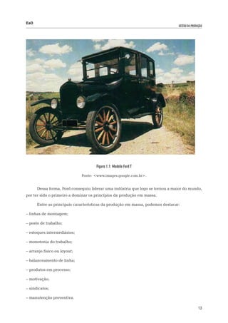 EaD
                                                                                gestão da produção




                                     Figura 1.1: Modelo Ford T

                              Fonte: <www.images.google.com.br>.


      Dessa forma, Ford conseguiu liderar uma indústria que logo se tornou a maior do mundo,
por ter sido o primeiro a dominar os princípios da produção em massa.

      Entre as principais características da produção em massa, podemos destacar:

– linhas de montagem;

– posto de trabalho;

– estoques intermediários;

– monotonia do trabalho;

– arranjo físico ou layout;

– balanceamento de linha;

– produtos em processo;

– motivação;

– sindicatos;

– manutenção preventiva.

                                                                                               13
 