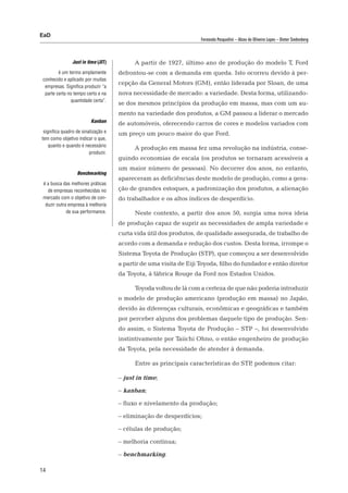 EaD
                                                                    Fernanda Pasqualini – Alceu de Oliveira Lopes – Dieter Siedenberg



                Just in time (JIT)         A partir de 1927, último ano de produção do modelo T, Ford
         é um termo amplamente       defrontou-se com a demanda em queda. Isto ocorreu devido à per-
 conhecido e aplicado por muitas
                                     cepção da General Motors (GM), então liderada por Sloan, de uma
  empresas. Significa produzir “a
  parte certa no tempo certo e na    nova necessidade de mercado: a variedade. Desta forma, utilizando-
               quantidade certa”.
                                     se dos mesmos princípios da produção em massa, mas com um au-
                                     mento na variedade dos produtos, a GM passou a liderar o mercado
                         Kanban
                                     de automóveis, oferecendo carros de cores e modelos variados com
 significa quadro de sinalização e   um preço um pouco maior do que Ford.
tem como objetivo indicar o que,
    quanto e quando é necessário
                                           A produção em massa fez uma revolução na indústria, conse-
                         produzir.
                                     guindo economias de escala (os produtos se tornaram acessíveis a
                                     um maior número de pessoas). No decorrer dos anos, no entanto,
                  Benchmarking
                                     apareceram as deficiências deste modelo de produção, como a gera-
 é a busca das melhores práticas
   de empresas reconhecidas no       ção de grandes estoques, a padronização dos produtos, a alienação
 mercado com o objetivo de con-      do trabalhador e os altos índices de desperdício.
  duzir outra empresa à melhoria
             de sua performance.           Neste contexto, a partir dos anos 50, surgia uma nova ideia
                                     de produção capaz de suprir as necessidades de ampla variedade e
                                     curta vida útil dos produtos, de qualidade assegurada, de trabalho de
                                     acordo com a demanda e redução dos custos. Desta forma, irrompe o
                                     Sistema Toyota de Produção (STP), que começou a ser desenvolvido
                                     a partir de uma visita de Eiji Toyoda, filho do fundador e então diretor
                                     da Toyota, à fábrica Rouge da Ford nos Estados Unidos.

                                           Toyoda voltou de lá com a certeza de que não poderia introduzir
                                     o modelo de produção americano (produção em massa) no Japão,
                                     devido às diferenças culturais, econômicas e geográficas e também
                                     por perceber alguns dos problemas daquele tipo de produção. Sen-
                                     do assim, o Sistema Toyota de Produção – STP –, foi desenvolvido
                                     instintivamente por Taiichi Ohno, o então engenheiro de produção
                                     da Toyota, pela necessidade de atender à demanda.

                                           Entre as principais características do STP podemos citar:
                                                                                     ,

                                     – just in time;

                                     – kanban;

                                     – fluxo e nivelamento da produção;

                                     – eliminação de desperdícios;

                                     – células de produção;

                                     – melhoria contínua;

                                     – benchmarking.

14
 