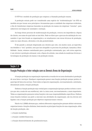 EaD
                                                                                   gestão da produção




      O STP foi o modelo de produção que originou a chamada produção enxuta.

      A produção enxuta pode ser considerada uma espécie de “ocidentalização” do STP na
                                                                                    ,
medida em que trouxe seus princípios e ferramentas para a realidade das empresas ocidentais,
a fim de transformar empresas baseadas na produção em massa em empresas “enxutas”, para
sobreviver em tempos de variedade e restrição.

      Ao longo desse processo de modernização da produção, cresceu em importância a figura
do cliente, em nome do qual tudo se tem feito. Pode-se dizer que a procura da satisfação do con-
sumidor é que tem levado as organizações a se atualizarem com novas técnicas de produção,
cada vez mais eficazes, eficientes e de alta produtividade.

      É tão grande a atenção dispensada aos clientes que este, em muitos casos, já especifica
em detalhes o “seu” produto, sem que isso atrapalhe os processo de produção, tamanha a flexi-
bilidade. Assim, estamos caminhando para a produção customizada, que, sob certos aspectos,
é um retorno à produção artesanal, sem a figura do artesão, mas aliada às modernas técnicas e
tecnologias da produção em massa e da produção enxuta.




Seção 1.3
Função Produção e Inter-relação com as Demais Áreas da Organização

      A função produção na organização representa a reunião de recursos destinados à produção
de seus bens e serviços. Qualquer organização possui uma função produção porque produz al-
gum tipo de bem e/ou serviço. Nem todos os tipos de organizações, necessariamente, entretanto,
denominam assim a função produção.

      Embora a função produção seja central para a organização (porque produz os bens e servi-
ços que são a razão de sua existência), não é a única nem, necessariamente, a mais importante.
Todas as organizações possuem outras funções com suas responsabilidades específicas. Embora
essas funções tenham sua parte a executar nas atividades da organização, são (ou devem ser)
ligadas com a função produção por objetivos organizacionais comuns.

      Slack et al. (2008) afirmam que, embora diferentes organizações possam definir estruturas
organizacionais e funções distintas, basicamente as principais funções de uma organização, além
da função produção, são:

– a função marketing;

– a função contábil-financeira;

– a função desenvolvimento de produtos/serviços.

                                                                                                  15
 
