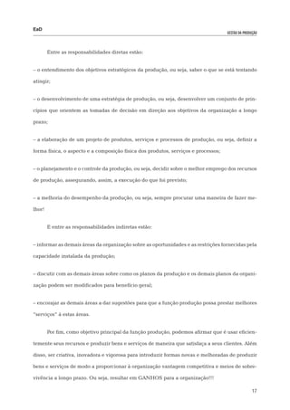 EaD
                                                                                    gestão da produção




        Entre as responsabilidades diretas estão:


– o entendimento dos objetivos estratégicos da produção, ou seja, saber o que se está tentando

atingir;


– o desenvolvimento de uma estratégia de produção, ou seja, desenvolver um conjunto de prin-

cípios que orientem as tomadas de decisão em direção aos objetivos da organização a longo

prazo;


– a elaboração de um projeto de produtos, serviços e processos de produção, ou seja, definir a

forma física, o aspecto e a composição física dos produtos, serviços e processos;


– o planejamento e o controle da produção, ou seja, decidir sobre o melhor emprego dos recursos

de produção, assegurando, assim, a execução do que foi previsto;


– a melhoria do desempenho da produção, ou seja, sempre procurar uma maneira de fazer me-

lhor!


        E entre as responsabilidades indiretas estão:


– informar as demais áreas da organização sobre as oportunidades e as restrições fornecidas pela

capacidade instalada da produção;


– discutir com as demais áreas sobre como os planos da produção e os demais planos da organi-

zação podem ser modificados para benefício geral;


– encorajar as demais áreas a dar sugestões para que a função produção possa prestar melhores

“serviços” à estas áreas.


        Por fim, como objetivo principal da função produção, podemos afirmar que é usar eficien-

temente seus recursos e produzir bens e serviços de maneira que satisfaça a seus clientes. Além

disso, ser criativa, inovadora e vigorosa para introduzir formas novas e melhoradas de produzir

bens e serviços de modo a proporcionar à organização vantagem competitiva e meios de sobre-

vivência a longo prazo. Ou seja, resultar em GANHOS para a organização!!!

                                                                                                   17
 