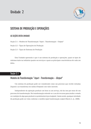 EaD

Unidade 2
                                                                                    gestão da produção




sistema de produção e operações

AS SEÇÕES DESTA UNIDADE

Seção 2.1 – Modelo de Transformação “Input – Transformação – Output”

Seção 2.2 – Tipos de Operações de Produção

Seção 2.3 – Tipos de Sistemas de Produção



         Esta Unidade apresenta o que é um sistema de produção e operações, quais os tipos de
sistemas tanto na indústria quanto em serviços e quais as principais características de cada um
deles.




Seção 2.1
Modelo de Transformação “Input – Transformação – Output”

         Um sistema de produção pode ser considerado como um processo que recebe entradas
(Inputs) e as transforma em saídas (Outputs) com valor inerente.

         Independente da operação produzir um bem ou um serviço, ela faz isso por meio de um
processo de transformação. Por transformação entende-se o uso de recursos para mudar o estado
ou condição de algo para produzir os produtos/serviços (outputs). Assim sendo, qualquer atividade
de produção pode ser vista conforme o modelo input-tranformação-output (Slack et. al., 2008).




                                                                                                   19
 