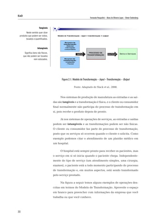 EaD
                                                                        Fernanda Pasqualini – Alceu de Oliveira Lopes – Dieter Siedenberg



                        Tangíveis

        Neste sentido quer dizer
 produtos que podem ser vistos,
        tocados e quantificados.



                      Intangíveis

       Significa bens não físicos,                         INput
                                                                      processo de
                                                                                               output
                                                                     transformação
      que não podem ser tocados
                  nem estocados.




                                            Figura 2.1: Modelo de Transformação – Input – Transformação – Output

                                                        Fonte: Adaptado de Slack et al., 2008.



                                           Nos sistemas de produção de manufatura as entradas e as saí-
                                     das são tangíveis e a transformação é física, e o cliente ou consumidor
                                     final normalmente não participa do processo de transformação em
                                     si, pois recebe o produto depois de pronto.

                                           Já nos sistemas de operações de serviços, as entradas e saídas
                                     podem ser intangíveis e as transformações podem ser não físicas.
                                     O cliente ou consumidor faz parte do processo de transformação,
                                     posto que os serviços só ocorrem quando o cliente o solicita. Como
                                     exemplo podemos citar o atendimento de um plantão médico em
                                     um hospital.

                                           O hospital está sempre pronto para receber os pacientes, mas
                                     o serviço em si só inicia quando o paciente chega. Independente-
                                     mente do tipo de serviço (um atendimento simples, uma cirurgia,
                                     exames), o paciente está a todo momento participando do processo
                                     de transformação e, em muitos aspectos, está sendo transformado
                                     pelo serviço prestado.

                                           Na figura a seguir temos alguns exemplos de operações des-
                                     critas em termos do Modelo de Transformação. Aproveite o espaço
                                     em branco para preencher com informações da empresa que você
                                     trabalha ou que você conhece.




20
 