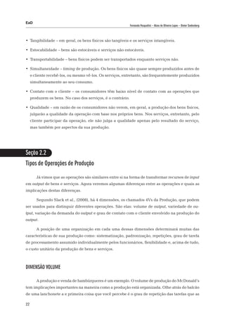 EaD
                                                              Fernanda Pasqualini – Alceu de Oliveira Lopes – Dieter Siedenberg




•	 Tangibilidade – em geral, os bens físicos são tangíveis e os serviços intangíveis.

•	 Estocabilidade – bens são estocáveis e serviços não estocáveis.

•	 Transportabilidade – bens físicos podem ser transportados enquanto serviços não.

•	 Simultaneidade – timing de produção. Os bens físicos são quase sempre produzidos antes de
     o cliente recebê-los, ou mesmo vê-los. Os serviços, entretanto, são frequentemente produzidos
     simultaneamente ao seu consumo.

•	 Contato com o cliente – os consumidores têm baixo nível de contato com as operações que
     produzem os bens. No caso dos serviços, é o contrário.

•	 Qualidade – em razão de os consumidores não verem, em geral, a produção dos bens físicos,
     julgarão a qualidade da operação com base nos próprios bens. Nos serviços, entretanto, pelo
     cliente participar da operação, ele não julga a qualidade apenas pelo resultado do serviço,
     mas também por aspectos da sua produção.




Seção 2.2
Tipos de Operações de Produção

        Já vimos que as operações são similares entre si na forma de transformar recursos de input
em output de bens e serviços. Agora veremos algumas diferenças entre as operações e quais as
implicações destas diferenças.

        Segundo Slack et al., (2008), há 4 dimensões, os chamados 4Vs da Produção, que podem
ser usados para distinguir diferentes operações. São elas: volume de output, variedade de ou-
tput, variação da demanda do output e grau de contato com o cliente envolvido na produção do
output.

        A posição de uma organização em cada uma dessas dimensões determinará muitas das
características de sua produção como: sistematização, padronização, repetições, grau de tarefa
de processamento assumido individualmente pelos funcionários, flexibilidade e, acima de tudo,
o custo unitário da produção de bens e serviços.



Dimensão volume

        A produção e venda de hambúrgueres é um exemplo. O volume de produção do McDonald’s
tem implicações importantes na maneira como a produção está organizada. Olhe atrás do balcão
de uma lanchonete a e primeira coisa que você percebe é o grau de repetição das tarefas que as

22
 