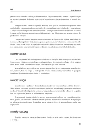 EaD
                                                                                    gestão da produção




pessoas estão fazendo. Em função dessa repetição, frequentemente faz sentido a especialização
de tarefas: um pessoa designada para fritar os hambúrgueres, outra para montar os sanduíches,
etc.

       Isso possibilita a sistematização do trabalho, pela qual os procedimentos padrões serão
estabelecidos em um manual, com instruções de como cada parte do trabalho deve ser realizada.
A implicação mais importante do alto volume é a obtenção de custos unitários baixos: os custos
fixos de produção, como aluguel, ar condicionado, etc., são diluídos em um grande número de
produtos ou serviços.

       Comparando com um pequeno restaurante que serve alguns pratos rápidos, a variedade de
itens no cardápio pode ser similar a uma grande operação, mas o volume será consideravelmente
menor. Dessa forma, o grau de repetição também será menor. Além disso, o número de funcioná-
rios será menor e cada funcionário provavelmente executará maior variedade de tarefas.



Dimensão variedade

       Uma empresa de táxi oferece grande variedade de serviços. Pode restringir-se ao transpor-
te de pessoas e bagagens, estando preparada para buscá-las em qualquer lugar e levá-las para
outro. Pode, ainda, a determinado preço, fazer o roteiro que você escolher.

       A variedade do serviço oferecido permite atender bem às necessidades de seus clientes.
Isso, contudo, tem seu preço. O custo por km rodado será mais alto para um táxi do que para
uma forma de transporte como um serviço de ônibus.



Dimensão variação

       Consideremos o padrão de demanda de um hotel resort bem-sucedido nas férias de verão.
Não constitui surpresa o fato de muitos clientes preferirem o hotel na época de verão à de inver-
no. Possivelmente o hotel poderia, no pico da temporada, desejar acomodar o dobro de hospedes
que sua capacidade permite se tivesse espaço disponível.

       Se a demanda fora da estação for apenas uma pequena fração de sua capacidade, entre-
tanto, poderá até considerar o fechamento em períodos de demanda muito fraca. A implicação
de tal variação nos níveis de demanda é que a operação deve, de alguma forma, mudar sua
capacidade.



Dimensão Visibilidade

       Significa quanto da operação é exposta ao cliente, ou seja, qual o contato do cliente com
a operação.

                                                                                                   23
 