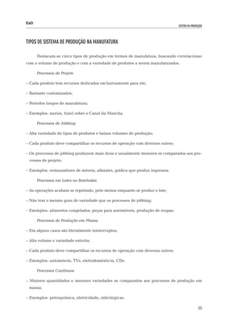EaD
                                                                                gestão da produção




Tipos de Sistema de Produção na Manufatura

      Destacam-se cinco tipos de produção em termos de manufatura, buscando correlacionar
com o volume de produção e com a variedade de produtos a serem manufaturados.

      Processos de Projeto

– Cada produto tem recursos dedicados exclusivamente para ele;

– Bastante customizados;

– Períodos longos de manufatura;

– Exemplos: navios, túnel sobre o Canal da Mancha.

      Processos de Jobbing

– Alta variedade de tipos de produtos e baixos volumes de produção;

– Cada produto deve compartilhar os recursos de operação com diversos outros;

– Os processos de jobbing produzem mais itens e usualmente menores se comparados aos pro-
 cessos de projeto;

– Exemplos: restauradores de móveis, alfaiates, gráfica que produz ingressos.

      Processos em Lotes ou Bateladas

– As operações acabam se repetindo, pelo menos enquanto se produz o lote;

– Não tem o mesmo grau de variedade que os processos de jobbing;

– Exemplos: alimentos congelados, peças para automóveis, produção de roupas.

      Processos de Produção em Massa

– Em alguns casos são literalmente ininterruptos;

– Alto volume e variedade estreita;

– Cada produto deve compartilhar os recursos de operação com diversos outros;

– Exemplos: automóveis, TVs, eletrodomésticos, CDs.

      Processos Contínuos

– Maiores quantidades e menores variedades se comparados aos processos de produção em
 massa;

– Exemplos: petroquímica, eletricidade, siderúrgicas.

                                                                                               25
 