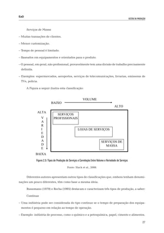 EaD
                                                                                                           gestão da produção




      Serviços de Massa

– Muitas transações de clientes.

– Menor customização.

– Tempo de pessoal é limitado.

– Baseados em equipamentos e orientados para o produto.

– O pessoal, em geral, não profissional, provavelmente tem uma divisão de trabalho precisamente
 definida.

– Exemplos: supermercados, aeroportos, serviços de telecomunicações, livrarias, emissoras de
 TVs, polícia.

      A Figura a seguir ilustra esta classificação:


                                                           VOLUME
                           BAIXO
                                                                                          ALTO
              ALTA
                                SERVIÇOS
                 V            PROFISSIONAIS
                 A
                 R
                 I                                    LOJAS DE SERVIÇOS
                 E
                 D
                 A                                                           SERVIÇOS DE
                 D                                                             MASSA
                 E
             BAIXA
             Figura 2.5: Tipos de Produção de Serviços e Correlação Entre Volume e Variedade de Serviços

                                           Fonte: Slack et al., 2008.


      Diferentes autores apresentam outros tipos de classificações que, embora tenham denomi-
nações um pouco diferentes, têm como base a mesma ideia.

      Russomano (1979) e Rocha (1995) destacam e caracterizam três tipos de produção, a saber:

      Contínua

– Uma indústria pode ser considerada do tipo contínuo se o tempo de preparação dos equipa-
 mentos é pequeno em relação ao tempo de operação.

– Exemplo: indústria de processo, como o químico e a petroquímica, papel, cimento e alimentos.

                                                                                                                          27
 