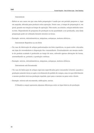 EaD
                                                        Fernanda Pasqualini – Alceu de Oliveira Lopes – Dieter Siedenberg




      Intermitente

– Refere-se aos casos em que uma dada preparação é usada por um período pequeno e, logo
 em seguida, alterada para produzir outra operação. Neste caso, o tempo de preparação é, em
 geral, grande em relação ao tempo de operação. Não existe, no entanto, relação definida entre
 os dois. Dependendo do programa de produção ou da quantidade a ser produzida, uma dada
 preparação pode ser utilizada durante minutos ou horas.

– Exemplo: móveis, eletrodomésticos, máquinas, autopeças, motores elétricos...

      Intermitente Repetitiva ou em Série

– No caso de fabricação de artigos padronizados em lotes repetitivos, os quais serão colocados
 em lojas de revendedores à disposição dos consumidores. Eventualmente um mesmo mode-
 lo de produto acabado é produzido ao longo de anos, sofrendo apenas alterações de forma,
 assemelhando-se, portanto, à produção contínua.

– Exemplo: móveis, eletrodomésticos, máquinas, autopeças, motores elétricos.

      Intermitente sob Encomenda

– No caso de fabricação de artigos especiais especificados pelo consumidor (cliente), quando a
 produção somente inicia-se após o recebimento do pedido de compra, uma vez que dificilmente
 o mesmo produto terá sua produção repetida, quer para o mesmo ou para outro cliente.

– Exemplo: móveis sob encomenda, edificações, navios.

      O Quadro a seguir apresenta algumas diferenças entre os tipos básicos de produção.




28
 