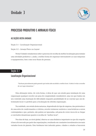 EaD

Unidade 3
                                                                                               gestão da produção




processo produtivo e arranjo físico

AS SEÇÕES DESTA UNIDADE

Seção 3.1 – Localização Organizacional

Seção 3.2 – Arranjo Físico ou Layout

      Nesta Unidade estudaremos sobre o processo de escolha da melhor localização para instalar
uma atividade produtiva e, ainda, a melhor forma de organizar internamente as suas máquinas
e equipamentos, bem como seus fluxos de pessoas.




Seção 3.1
Localização Organizacional

        “Nenhum procedimento pode garantir que tenha sido escolhido o melhor local. A ideia é evitar a escolha
        de um lugar desastroso.”



      Esta afirmação induz, de certa forma, à ideia de que um estudo para instalação de uma
organização qualquer envolve um grau de complexidade considerável, uma vez que traduz em
seu conteúdo uma ilustração de dificuldade enquanto possibilidade de se concluir que um de-
terminado local é o perfeito para a localização da referida organização.

      Na realidade, um estudo desta natureza, dependendo do tipo de empresa, das pretensões e
de uma série de condicionantes e critérios, envolve inúmeras variáveis e características a serem
contempladas e que, portanto, não podem ser ignoradas, sob pena de correr riscos de se chegar
a conclusões desastrosas quanto à escolha do “melhor local”.

      Nos dias de hoje, ao nível global, observa-se uma dinâmica importante no que diz respeito
à busca de mercado por parte das organizações, resultando em constantes investimentos nos mais
variados locais do planeta. Este fenômeno tem induzido países, cidades e estados a buscarem

                                                                                                              31
 