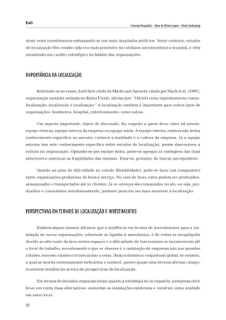 EaD
                                                            Fernanda Pasqualini – Alceu de Oliveira Lopes – Dieter Siedenberg




atrair estes investimentos embasando-se nos mais inusitados artifícios. Neste contexto, estudos
de localização têm estado cada vez mais presentes no cotidiano socioeconômico mundial, e vêm
assumindo um caráter estratégico no âmbito das organizações.




Importância da Localização

      Referindo-se ao varejo, Lord Seif, chefe da Marks and Spencer, citado por Slack et al. (1997),
organização varejista sediada no Reino Unido, afirma que: “Há três coisa importantes no varejo:
localização, localização e localização.” A localização também é importante para outros tipos de
organizações: bombeiros, hospital, entretenimento, entre outras.

      Um aspecto importante, objeto de discussão, diz respeito a quem deve caber tal estudo:
equipe externa, equipe interna da empresa ou equipe mista. A equipe interna, embora não tenha
conhecimento específico no assunto, conhece a realidade e a cultura da empresa. Já a equipe
externa tem este conhecimento específico sobre estudos de localização, porém desconhece a
cultura da organização. Optando-se por equipe mista, pode-se agregar as vantagens das duas
anteriores e amenizar as fragilidades das mesmas. Trata-se, portanto, de buscar um equilíbrio.

      Quanto ao grau de dificuldade no estudo (flexibilidade), pode-se fazer um comparativo
entre organizações produtoras de bens e serviço. No caso de bens, estes podem ser produzidos,
armazenados e transportados até os clientes. Já os serviços são consumidos no ato, ou seja, pro-
duzidos e consumidos simultaneamente, portanto parecem ser mais sensíveis à localização.




Perspectivas em termos de Localização e Investimentos

      Embora alguns autores afirmem que a tendência em termos de investimentos para a ins-
talação de novas organizações, sobretudo as ligadas à manufatura, é de evitar as megalópolis
devido ao alto custo da área nestes espaços e a dificuldade de funcionários se locomoverem até
o local de trabalho, recentemente o que se observa é a instalação de empresas não nas grandes
cidades, mas em cidades circunvizinhas a estas. Dada à dinâmica conjuntural global, no entanto,
a qual se mostra extremamente turbulenta e instável, parece quase uma heresia afirmar catego-
ricamente tendências acerca de perspectivas de localização.

      Em termos de decisões organizacionais quanto à estratégia de se expandir, a empresa deve
levar em conta duas alternativas: aumentar as instalações existentes e construir outra unidade
em outro local.

32
 